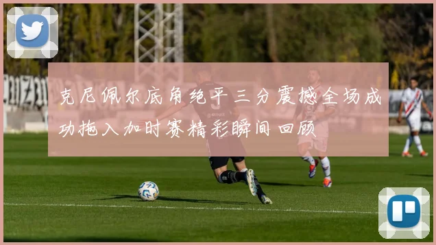 克尼佩尔底角绝平三分震撼全场成功拖入加时赛精彩瞬间回顾