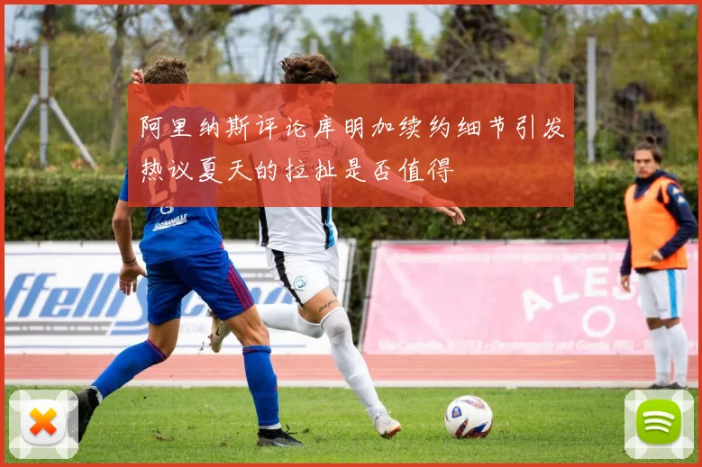 阿里纳斯评论库明加续约细节引发热议夏天的拉扯是否值得