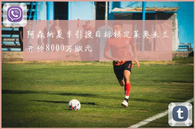 阿森纳夏季引援目标锁定莱奥米兰开价8000万欧元