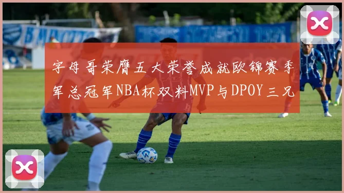 字母哥荣膺五大荣誉成就欧锦赛季军总冠军NBA杯双料MVP与DPOY三兄弟同队共创辉煌