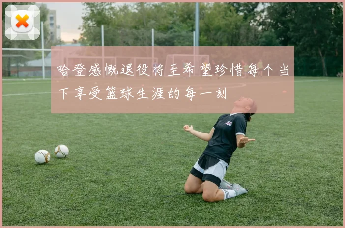 哈登感慨退役将至希望珍惜每个当下享受篮球生涯的每一刻