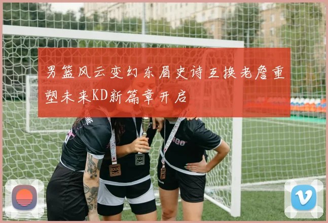 男篮风云变幻东眉史诗互换老詹重塑未来KD新篇章开启