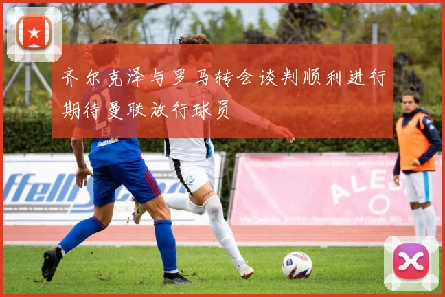 齐尔克泽与罗马转会谈判顺利进行期待曼联放行球员