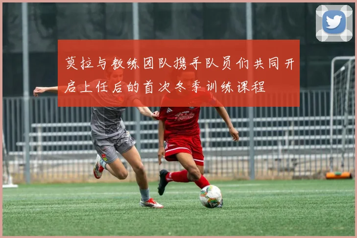 莫拉与教练团队携手队员们共同开启上任后的首次冬季训练课程