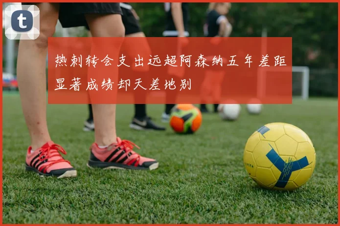 热刺转会支出远超阿森纳五年差距显著成绩却天差地别