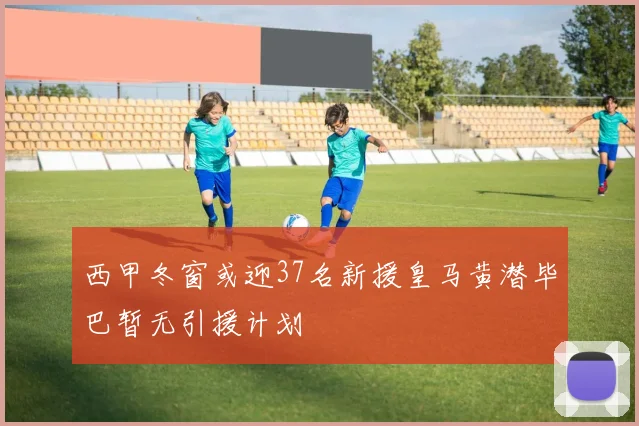 西甲冬窗或迎37名新援皇马黄潜毕巴暂无引援计划