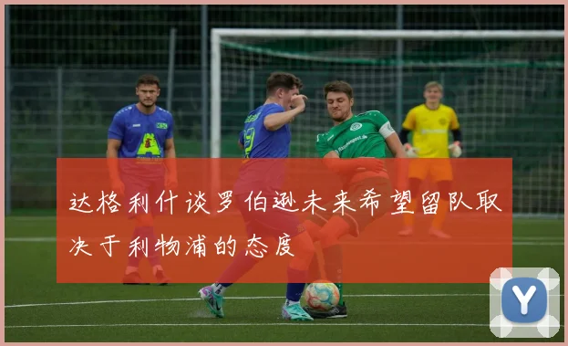 达格利什谈罗伯逊未来希望留队取决于利物浦的态度