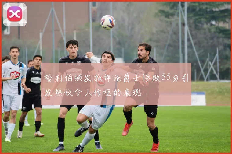 哈利伯顿发推评论爵士惨败55分引发热议令人作呕的表现