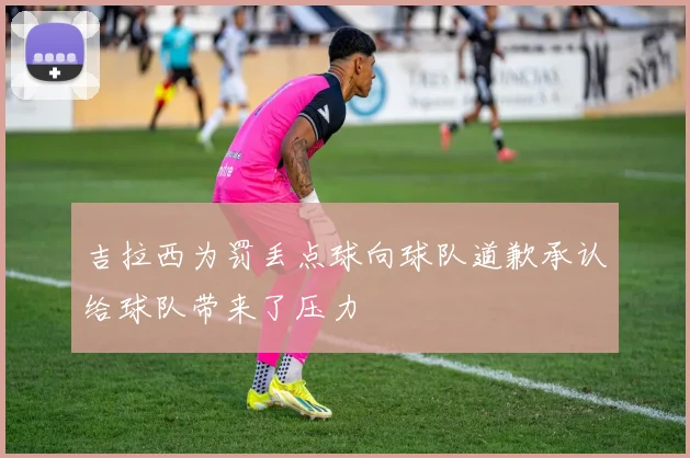 吉拉西为罚丢点球向球队道歉承认给球队带来了压力