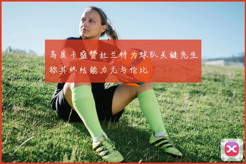 乌度卡盛赞杜兰特为球队关键先生称其终结能力无与伦比