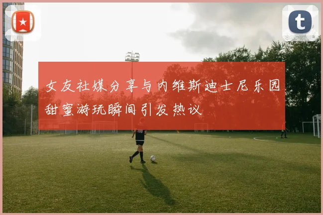 女友社媒分享与内维斯迪士尼乐园甜蜜游玩瞬间引发热议