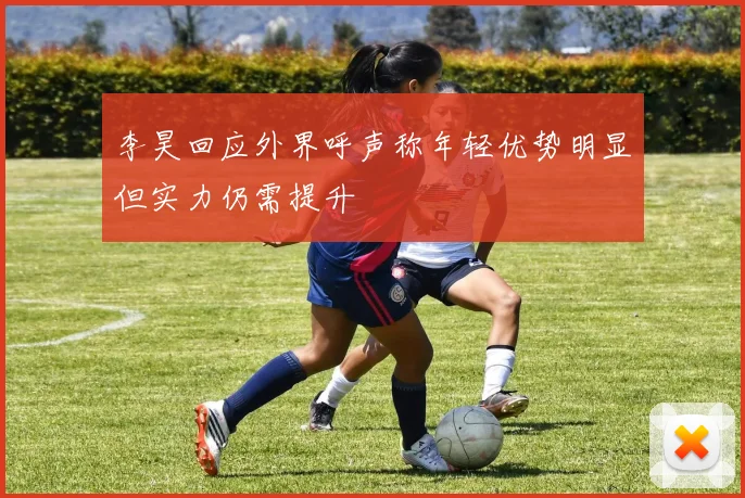 李昊回应外界呼声称年轻优势明显但实力仍需提升