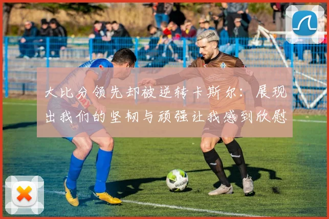 大比分领先却被逆转卡斯尔：展现出我们的坚韧与顽强让我感到欣慰