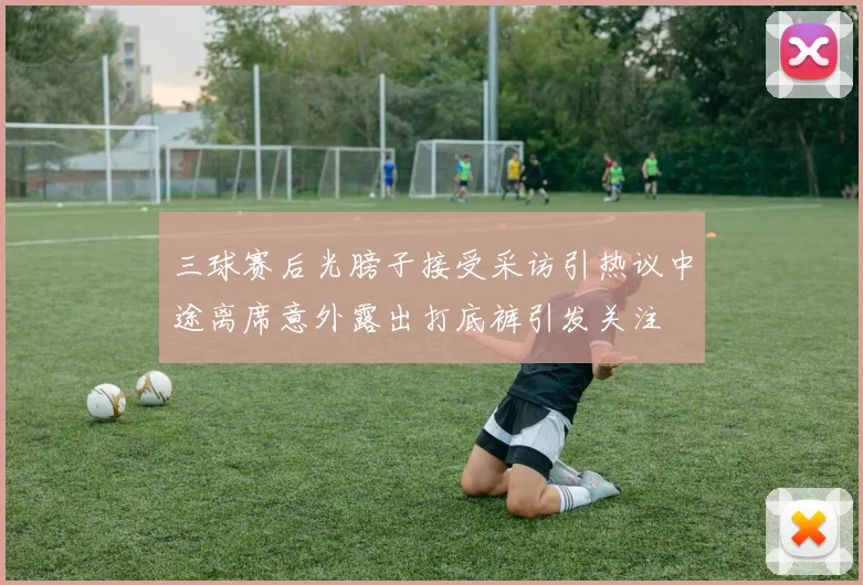 三球赛后光膀子接受采访引热议中途离席意外露出打底裤引发关注