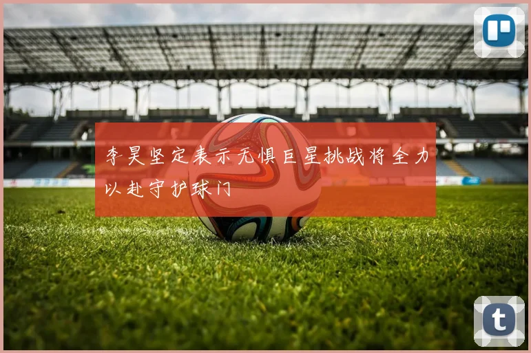 李昊坚定表示无惧巨星挑战将全力以赴守护球门
