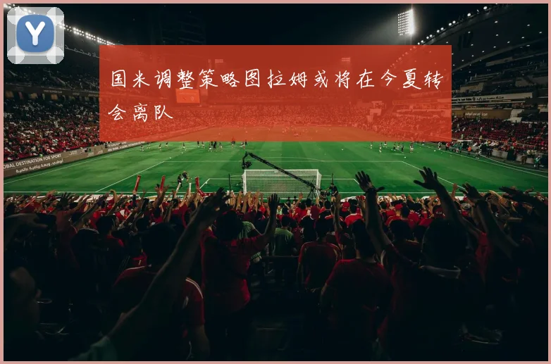 国米调整策略图拉姆或将在今夏转会离队