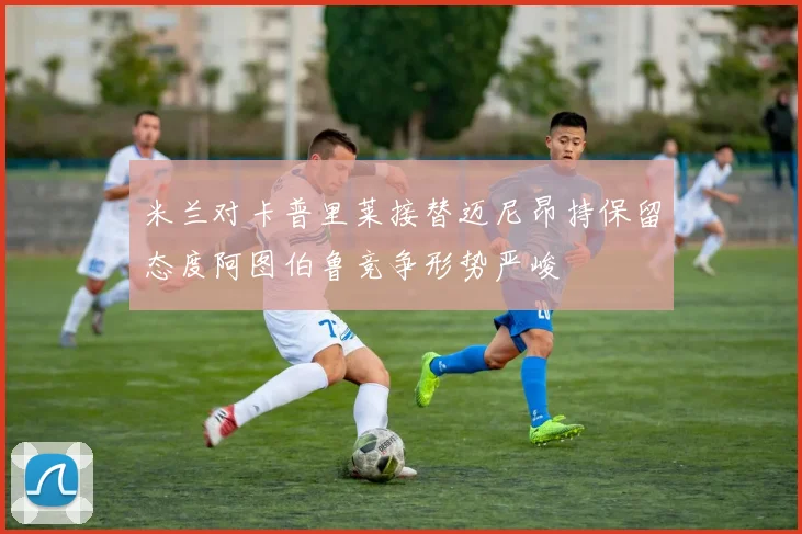 米兰对卡普里莱接替迈尼昂持保留态度阿图伯鲁竞争形势严峻
