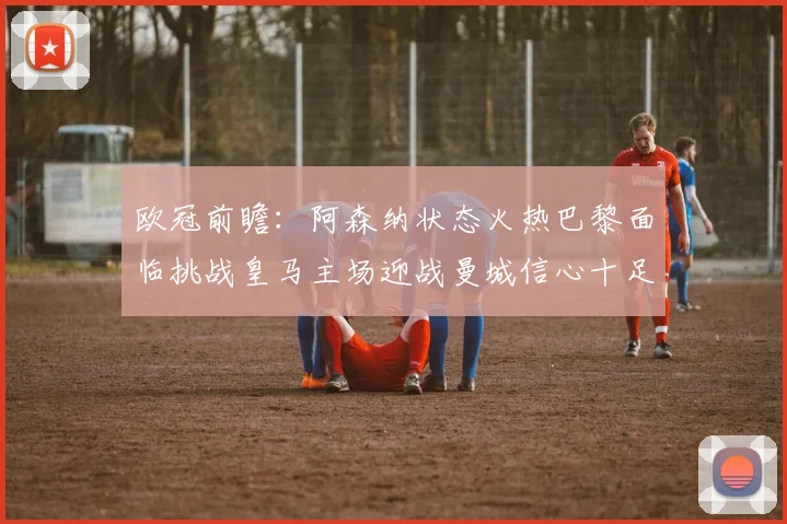 欧冠前瞻：阿森纳状态火热巴黎面临挑战皇马主场迎战曼城信心十足