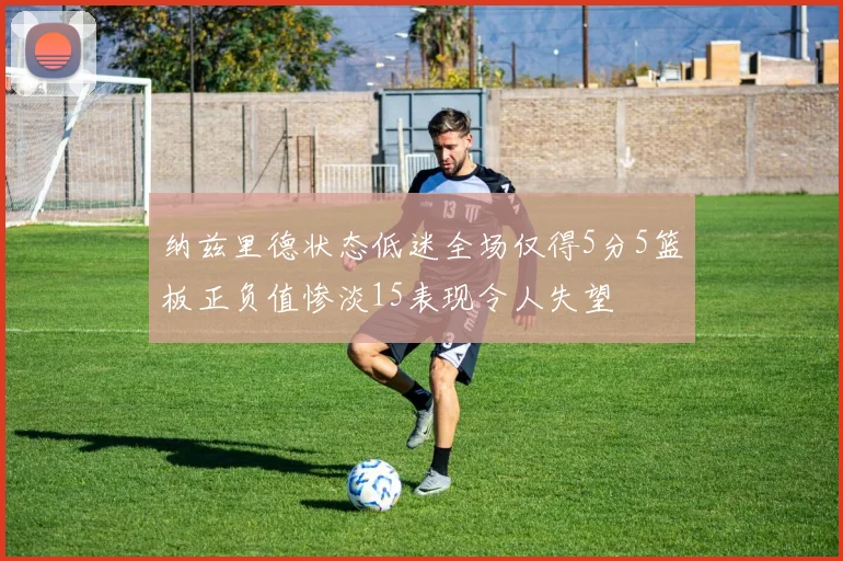 纳兹里德状态低迷全场仅得5分5篮板正负值惨淡15表现令人失望