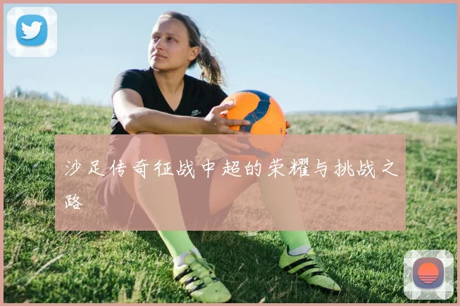 沙足传奇征战中超的荣耀与挑战之路