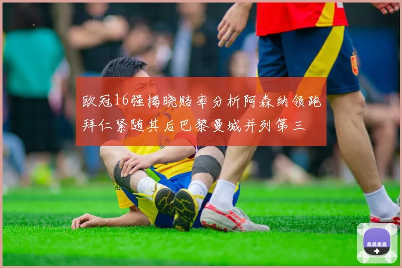 欧冠16强揭晓赔率分析阿森纳领跑拜仁紧随其后巴黎曼城并列第三