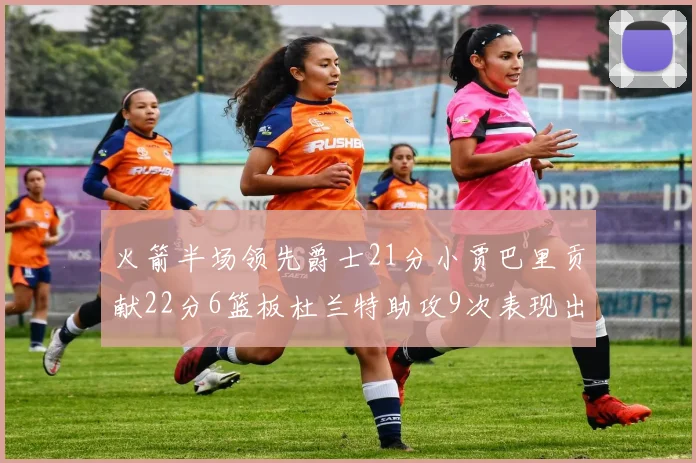 火箭半场领先爵士21分小贾巴里贡献22分6篮板杜兰特助攻9次表现出色