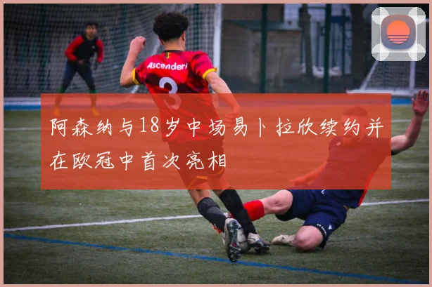 阿森纳与18岁中场易卜拉欣续约并在欧冠中首次亮相