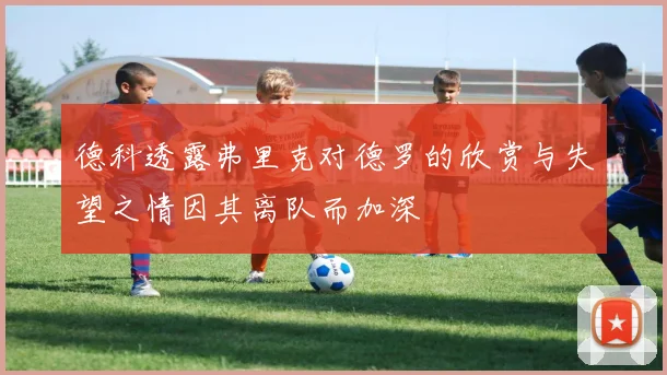 德科透露弗里克对德罗的欣赏与失望之情因其离队而加深