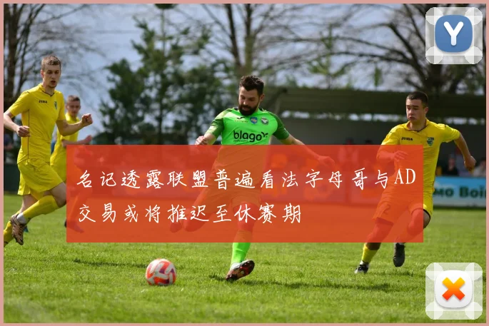 名记透露联盟普遍看法字母哥与AD交易或将推迟至休赛期