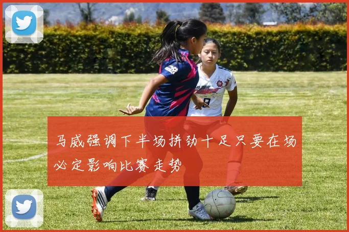 马威强调下半场拼劲十足只要在场必定影响比赛走势