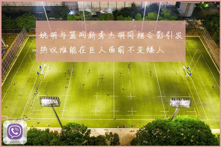 姚明与篮网新秀杰明同框合影引发热议谁能在巨人面前不变矮人