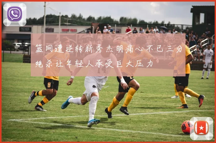 篮网遭逆转新秀杰明痛心不已三分绝杀让年轻人承受巨大压力