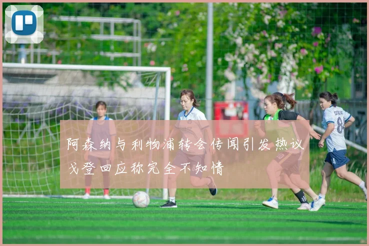 阿森纳与利物浦转会传闻引发热议戈登回应称完全不知情