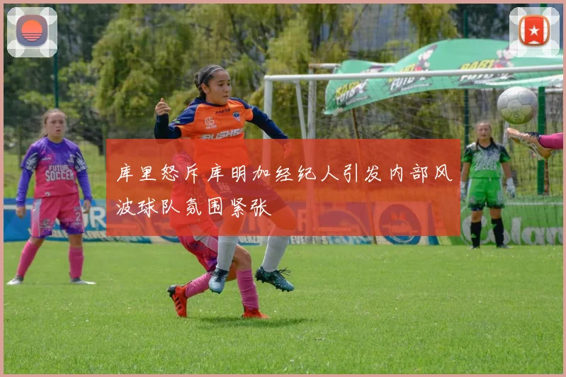 库里怒斥库明加经纪人引发内部风波球队氛围紧张