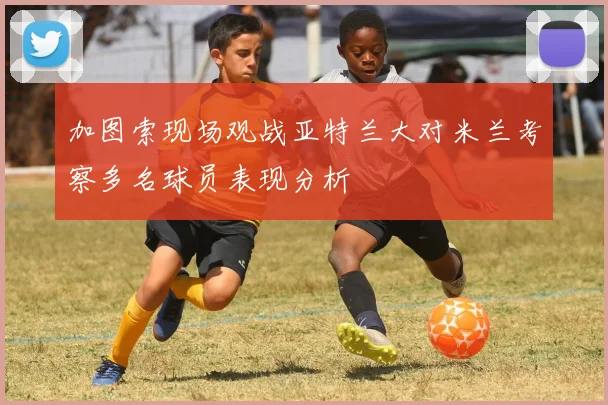 加图索现场观战亚特兰大对米兰考察多名球员表现分析