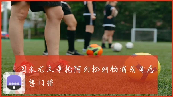 国米尤文争抢阿利松利物浦或考虑出售门将