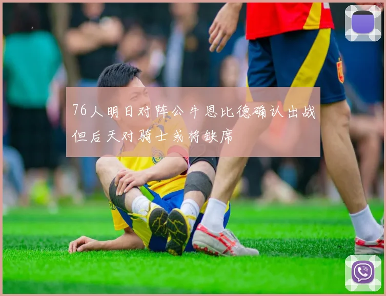 76人明日对阵公牛恩比德确认出战但后天对骑士或将缺席